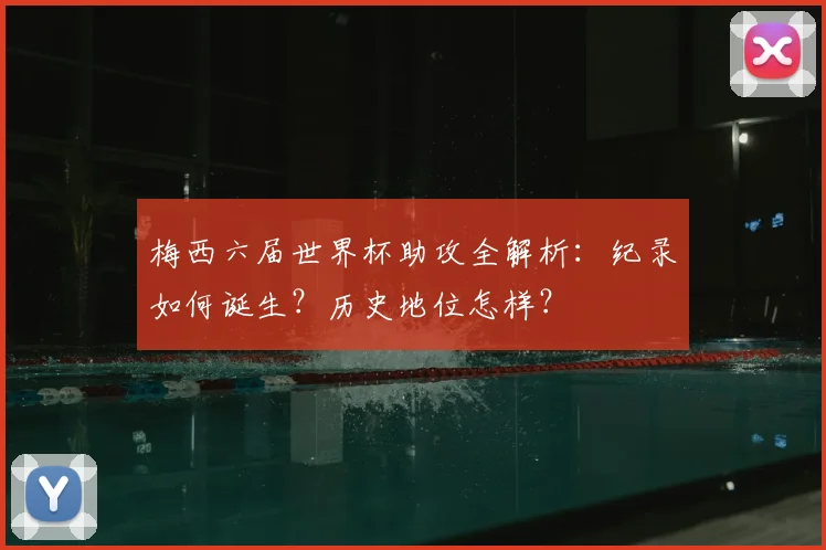 梅西六届世界杯助攻全解析：纪录如何诞生？历史地位怎样？