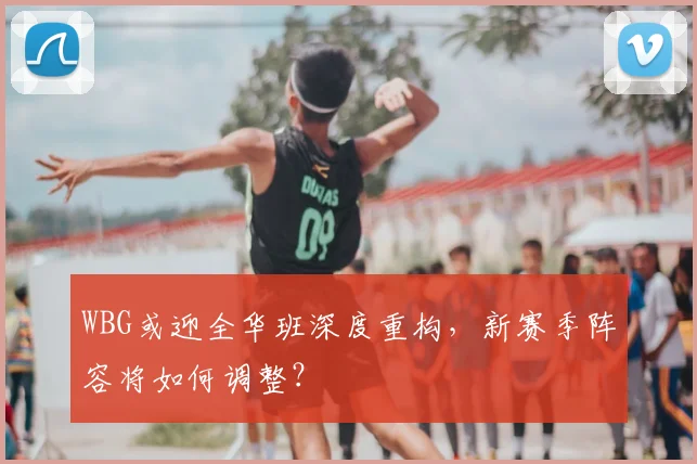 WBG或迎全华班深度重构，新赛季阵容将如何调整？