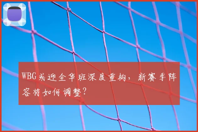 WBG或迎全华班深度重构，新赛季阵容将如何调整？