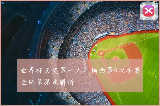 世界杯历史第一人！梅西第6次参赛全纪录深度解析