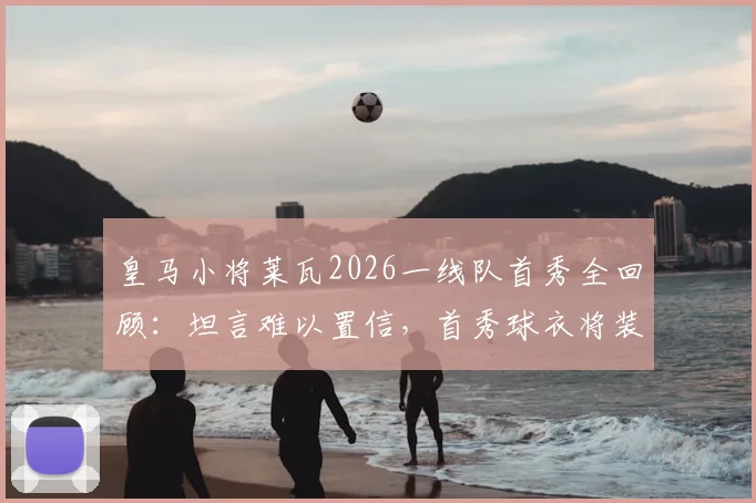 皇马小将莱瓦2026一线队首秀全回顾：坦言难以置信，首秀球衣将装裱珍藏，附皇马青训球员成长路径解析