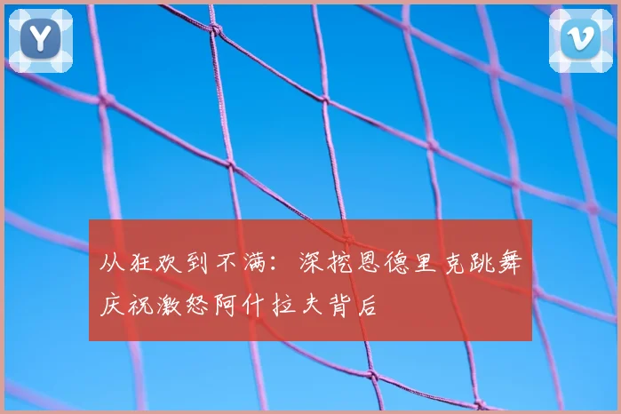从狂欢到不满：深挖恩德里克跳舞庆祝激怒阿什拉夫背后