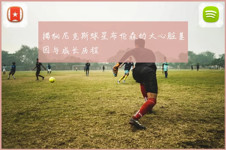 揭秘尼克斯球星布伦森的大心脏基因与成长历程
