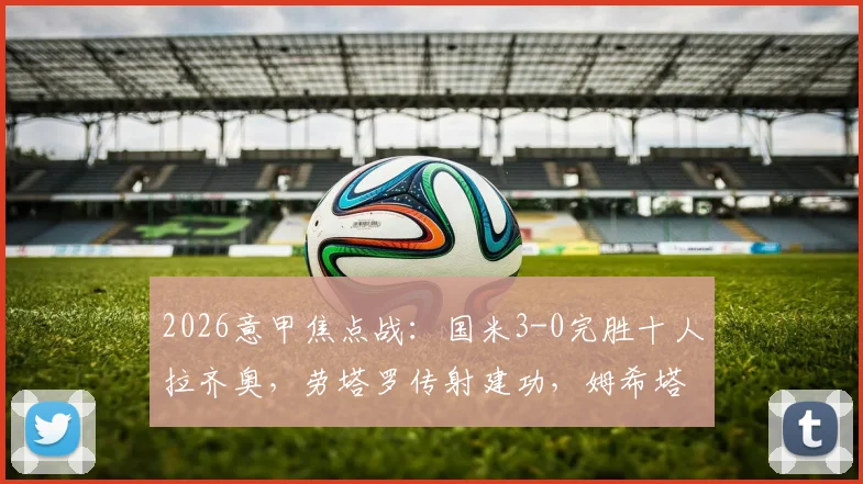 2026意甲焦点战：国米3-0完胜十人拉齐奥，劳塔罗传射建功，姆希塔良破门锁定胜局！