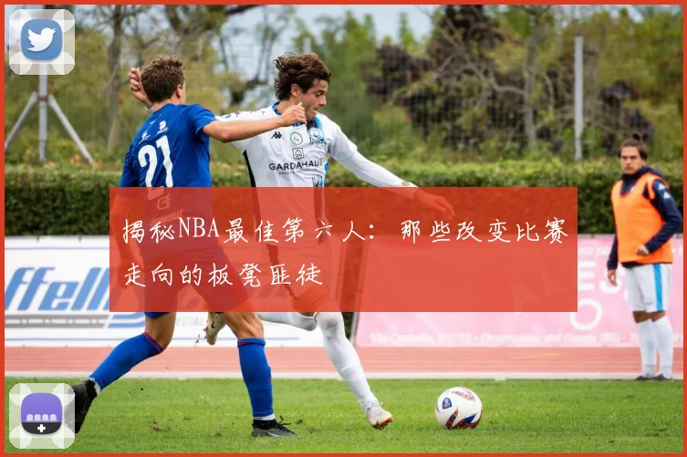 揭秘NBA最佳第六人：那些改变比赛走向的板凳匪徒