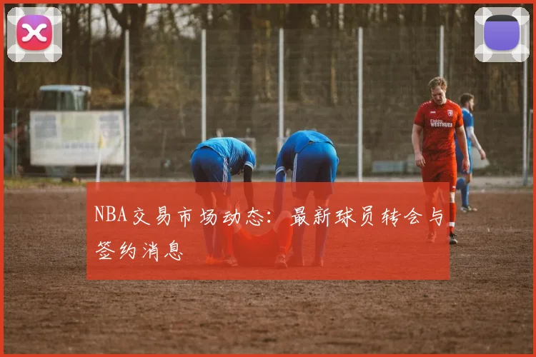 NBA交易市场动态：最新球员转会与签约消息